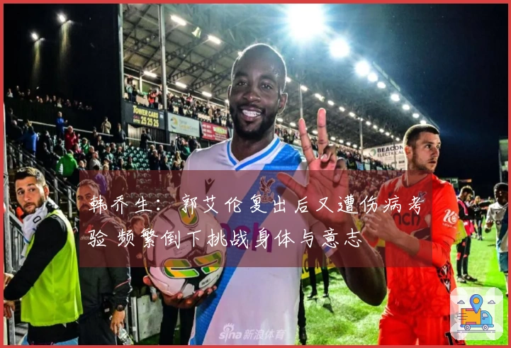 韩乔生：郭艾伦复出后又遭伤病考验 频繁倒下挑战身体与意志