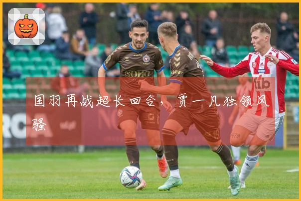 国羽再战超长回合，贾一凡独领风骚