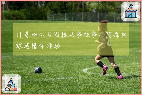 川哥回忆与温格共事往事，阿森纳球迷情怀涌动