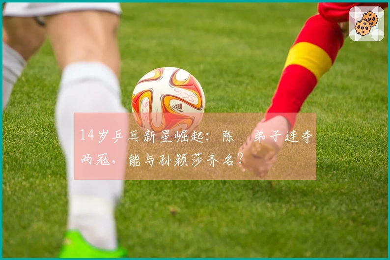 14岁乒乓新星崛起：陈玘弟子连夺两冠，能与孙颖莎齐名？