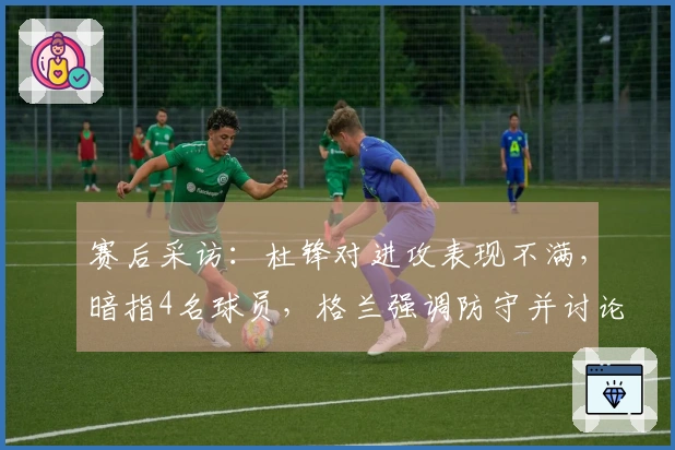 赛后采访：杜锋对进攻表现不满，暗指4名球员，格兰强调防守并讨论新援动态