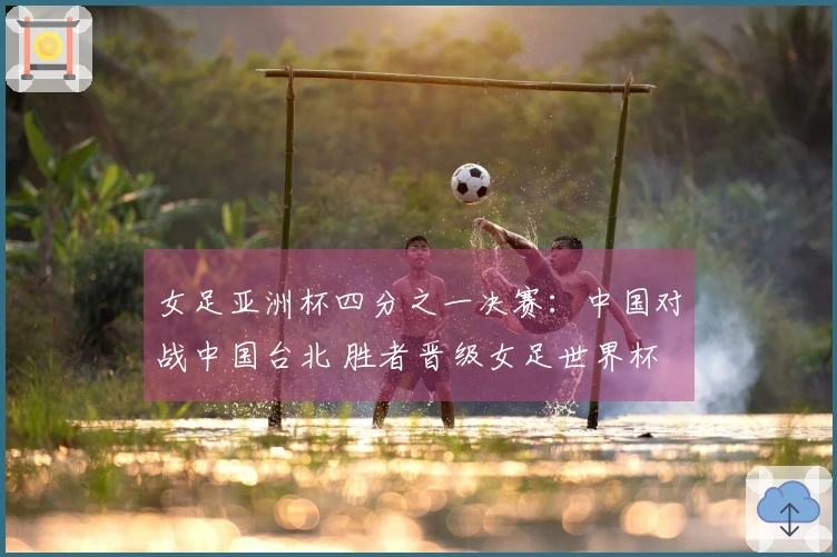 女足亚洲杯四分之一决赛：中国对战中国台北 胜者晋级女足世界杯