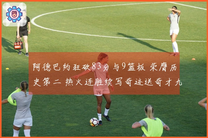 阿德巴约狂砍83分与9篮板 荣膺历史第二 热火连胜续写奇迹送奇才九连败