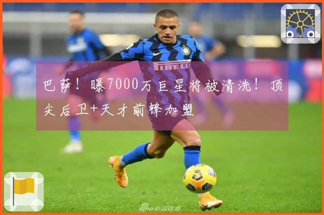 巴萨！曝7000万巨星将被清洗！顶尖后卫+天才前锋加盟