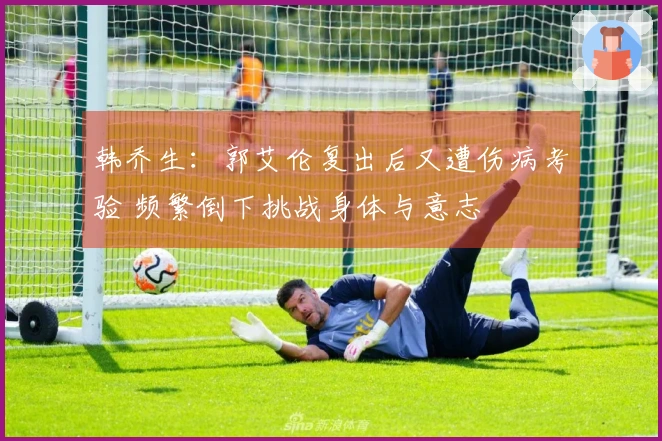 韩乔生：郭艾伦复出后又遭伤病考验 频繁倒下挑战身体与意志