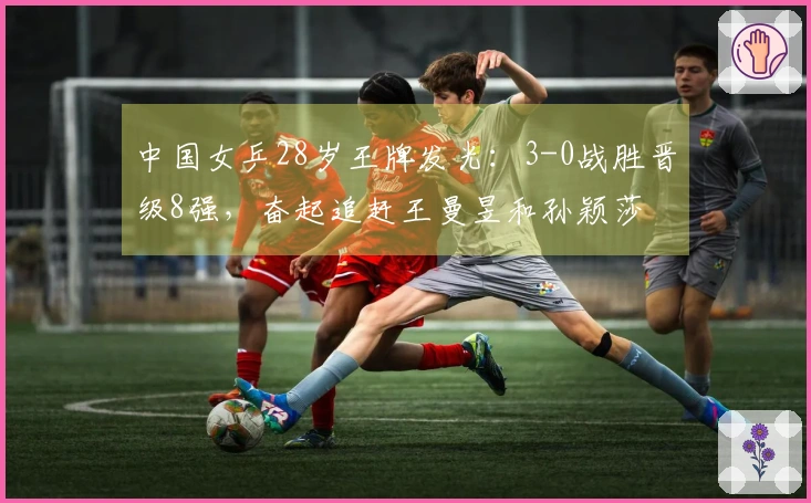 中国女乒28岁王牌发光：3-0战胜晋级8强，奋起追赶王曼昱和孙颖莎