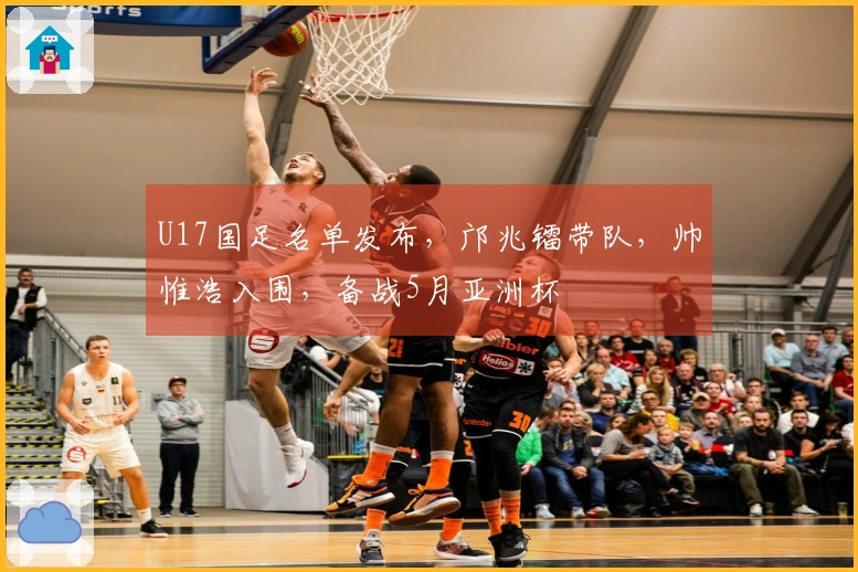 U17国足名单发布，邝兆镭带队，帅惟浩入围，备战5月亚洲杯