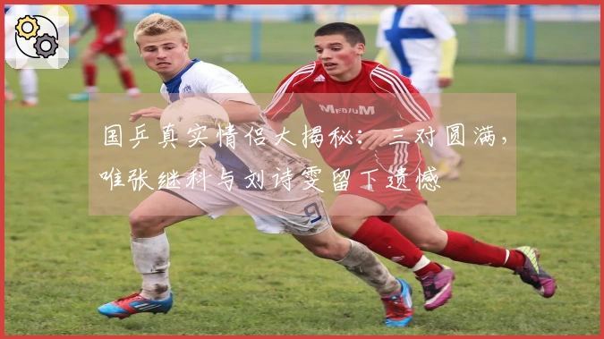 国乒真实情侣大揭秘：三对圆满，唯张继科与刘诗雯留下遗憾