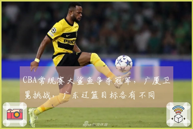 CBA常规赛大鲨鱼争夺冠军，广厦卫冕挑战，广东辽篮目标各有不同