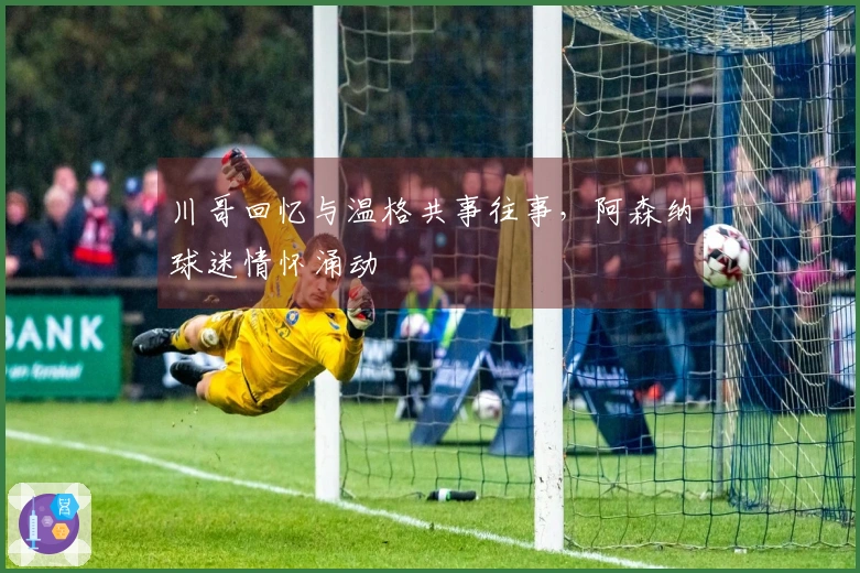 川哥回忆与温格共事往事，阿森纳球迷情怀涌动