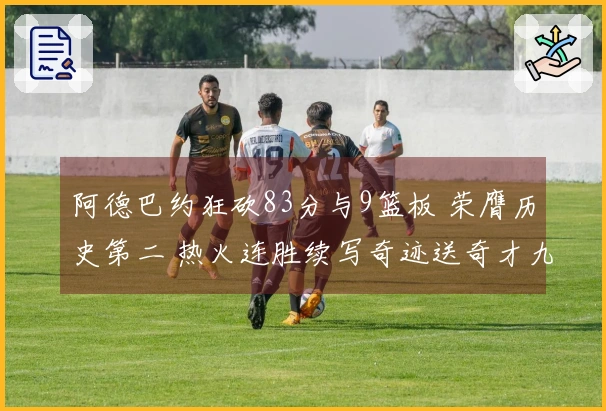 阿德巴约狂砍83分与9篮板 荣膺历史第二 热火连胜续写奇迹送奇才九连败