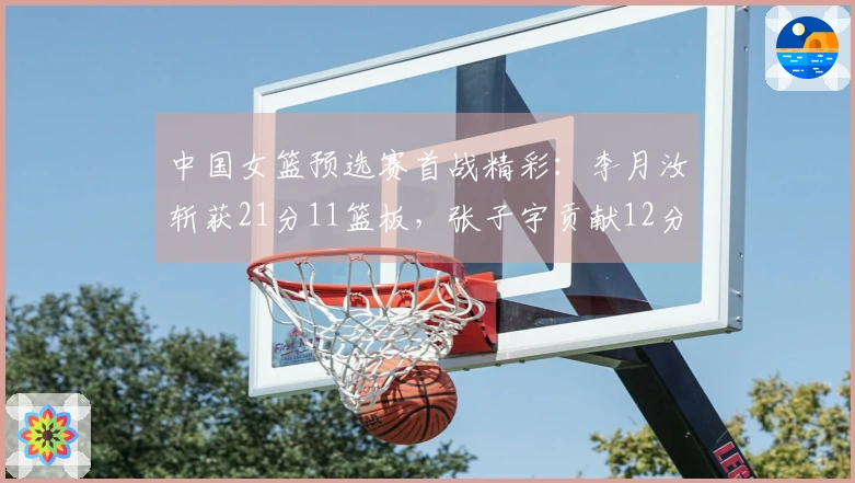 中国女篮预选赛首战精彩：李月汝斩获21分11篮板，张子宇贡献12分