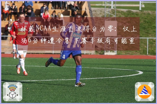 林葳NCAA生涯首次得分为零：仅上场6分钟遭冷落 下赛季极有可能重返CBA