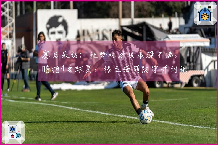 赛后采访:杜锋对进攻表现不满,暗指4名球员,格兰强调防守并讨论新援动态