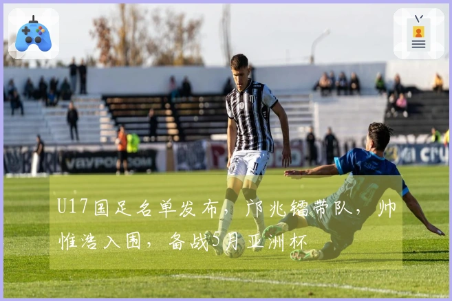 U17国足名单发布，邝兆镭带队，帅惟浩入围，备战5月亚洲杯